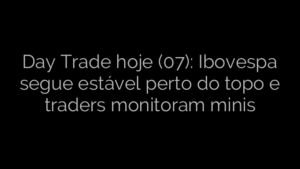 ​Day Trade hoje (07): Ibovespa segue estável perto do topo e traders monitoram minis 